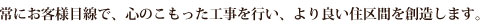 常にお客様目線で、心のこもった工事を行い、より良い住空間を創造します。